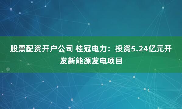 股票配资开户公司 桂冠电力：投资5.24亿元开发新能源发电项目