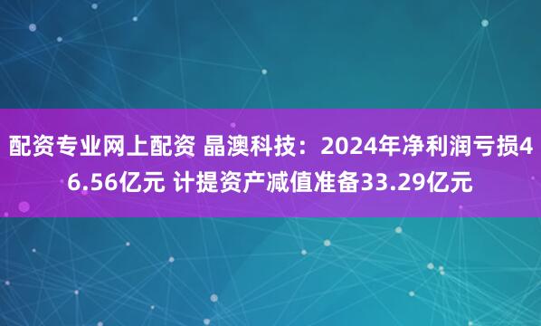 配资专业网上配资 晶澳科技：2024年净利润亏损46.56亿元 计提资产减值准备33.29亿元