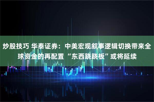 炒股技巧 华泰证券：中美宏观叙事逻辑切换带来全球资金的再配置 “东西跷跷板”或将延续