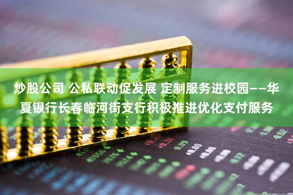 炒股公司 公私联动促发展 定制服务进校园——华夏银行长春临河街支行积极推进优化支付服务