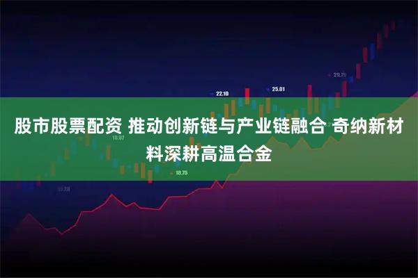 股市股票配资 推动创新链与产业链融合 奇纳新材料深耕高温合金