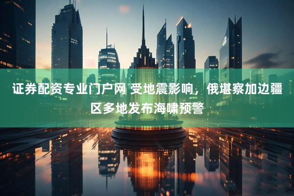 证券配资专业门户网 受地震影响，俄堪察加边疆区多地发布海啸预警