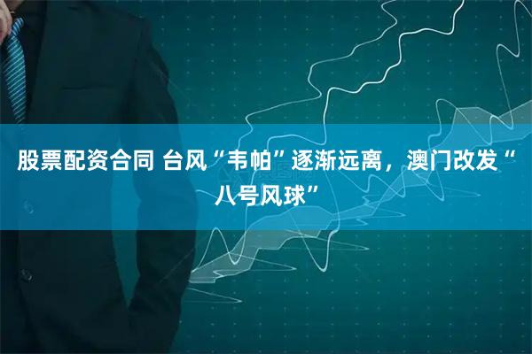 股票配资合同 台风“韦帕”逐渐远离，澳门改发“八号风球”