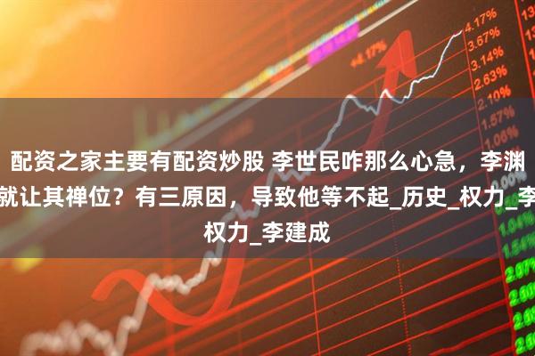 配资之家主要有配资炒股 李世民咋那么心急，李渊没死就让其禅位？有三原因，导致他等不起_历史_权力_李建成