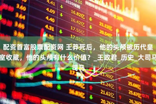 配资首富股票配资网 王莽死后，他的头颅被历代皇室收藏，他的头颅有什么价值？_王政君_历史_大司马