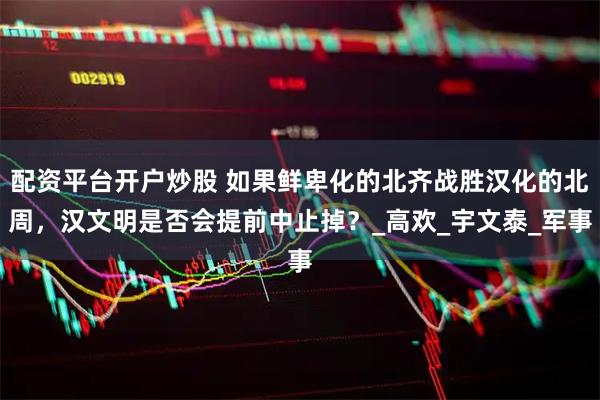 配资平台开户炒股 如果鲜卑化的北齐战胜汉化的北周，汉文明是否会提前中止掉？_高欢_宇文泰_军事