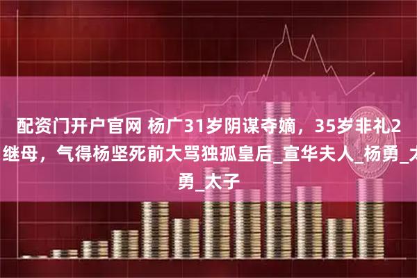 配资门开户官网 杨广31岁阴谋夺嫡，35岁非礼27岁继母，气得杨坚死前大骂独孤皇后_宣华夫人_杨勇_太子
