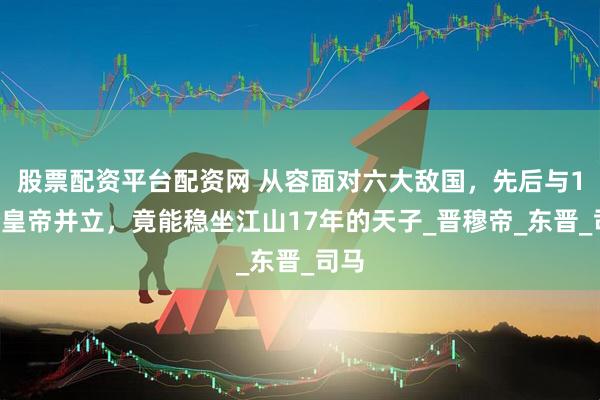 股票配资平台配资网 从容面对六大敌国，先后与15个皇帝并立，竟能稳坐江山17年的天子_晋穆帝_东晋_司马