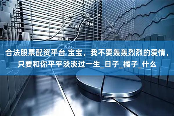 合法股票配资平台 宝宝，我不要轰轰烈烈的爱情，只要和你平平淡淡过一生_日子_橘子_什么