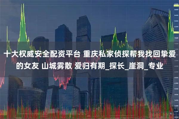 十大权威安全配资平台 重庆私家侦探帮我找回挚爱的女友 山城雾散 爱归有期_探长_崖洞_专业