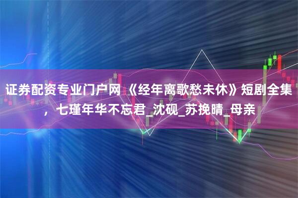 证券配资专业门户网 《经年离歌愁未休》短剧全集，七瑾年华不忘君_沈砚_苏挽晴_母亲
