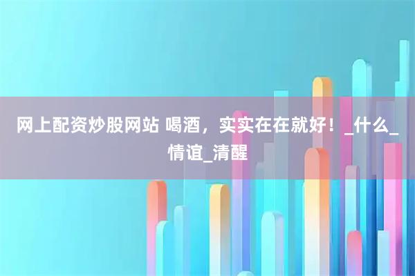 网上配资炒股网站 喝酒，实实在在就好！_什么_情谊_清醒