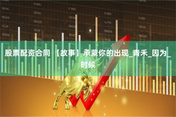 股票配资合同 【故事】承蒙你的出现_青禾_因为_时候