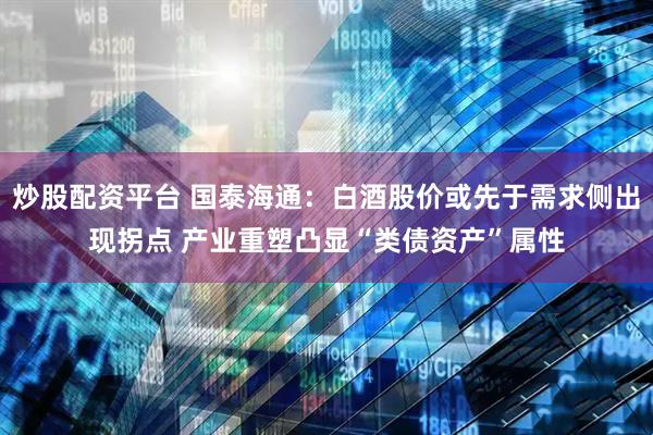 炒股配资平台 国泰海通：白酒股价或先于需求侧出现拐点 产业重塑凸显“类债资产”属性