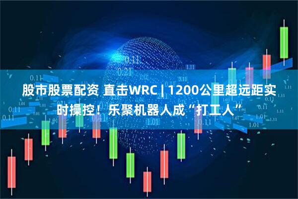 股市股票配资 直击WRC | 1200公里超远距实时操控！乐聚机器人成“打工人”