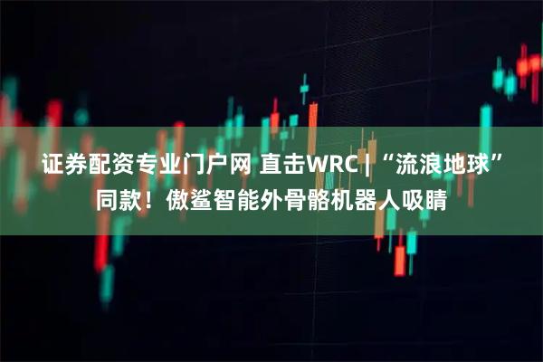 证券配资专业门户网 直击WRC | “流浪地球”同款！傲鲨智能外骨骼机器人吸睛