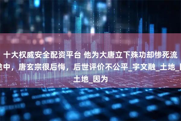 十大权威安全配资平台 他为大唐立下殊功却惨死流放途中，唐玄宗很后悔，后世评价不公平_宇文融_土地_因为