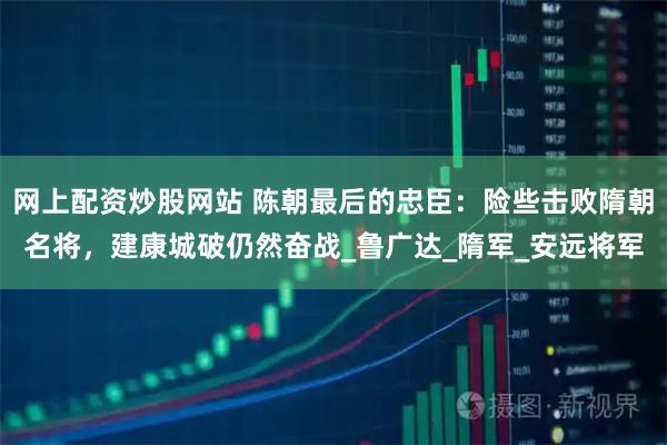 网上配资炒股网站 陈朝最后的忠臣：险些击败隋朝名将，建康城破仍然奋战_鲁广达_隋军_安远将军