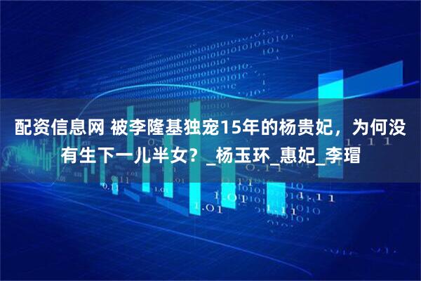 配资信息网 被李隆基独宠15年的杨贵妃，为何没有生下一儿半女？_杨玉环_惠妃_李瑁