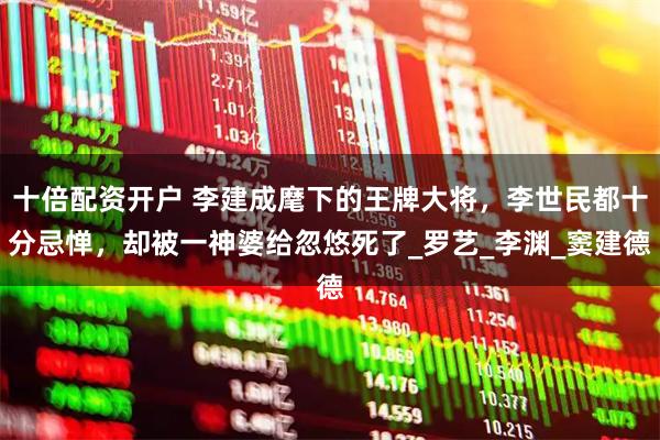 十倍配资开户 李建成麾下的王牌大将，李世民都十分忌惮，却被一神婆给忽悠死了_罗艺_李渊_窦建德