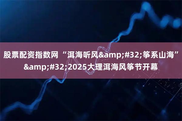 股票配资指数网 “洱海听风&#32;筝系山海”&#32;2025大理洱海风筝节开幕